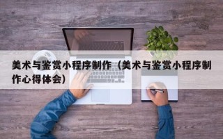 汶上美术与鉴赏小程序制作（美术与鉴赏小程序制作心得体会）